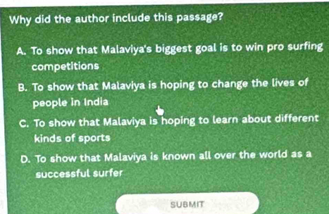 Why did the author include this passage?
A. To show that Malaviya's biggest goal is to win pro surfing
competitions
B. To show that Malaviya is hoping to change the lives of
people in India
C. To show that Malaviya is hoping to learn about different
kinds of sports
D. To show that Malaviya is known all over the world as a
successful surfer
SUBMIT