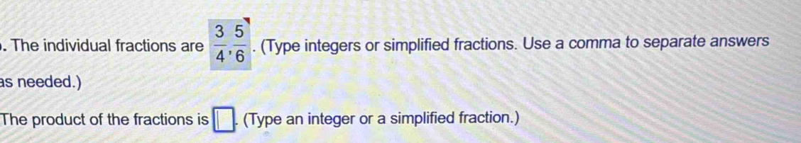 The individual fractions are  3/4 ,  5/6 . (Type integers or simplified fractions. Use a comma to separate answers 
as needed.) 
The product of the fractions is □. (Type an integer or a simplified fraction.)