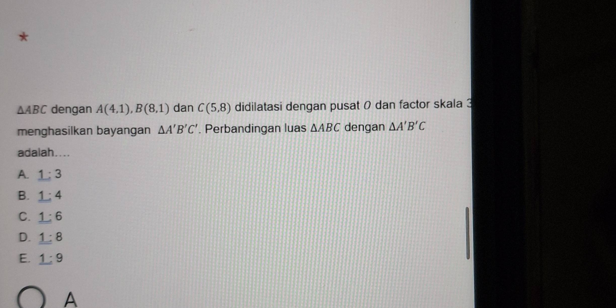 △ ABC dengan A(4,1), B(8,1) dan C(5,8) didilatasi dengan pusat 0 dan factor skala 3
menghasilkan bayangan △ A'B'C'. Perbandingan luas △ ABC dengan △ A'B'C
adalah....
A. 1:3
B. _ 1:4
C. _ 1:6
D. 1:8
E. _ 1:9
A