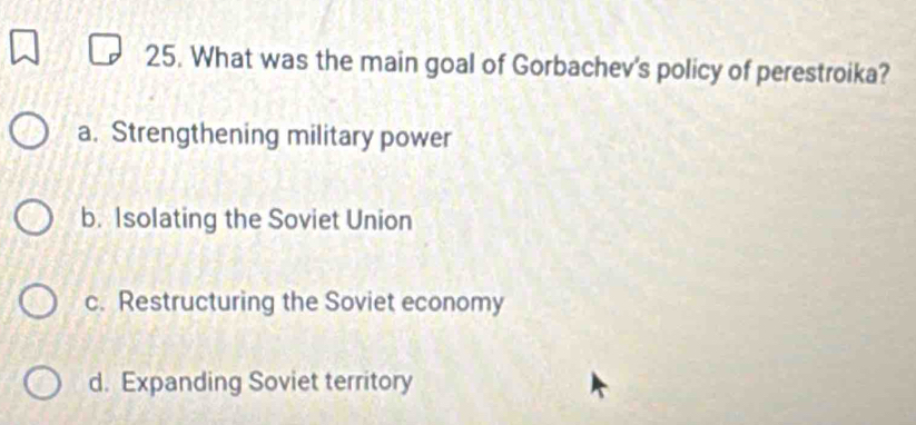 What was the main goal of Gorbachev's policy of perestroika?
a. Strengthening military power
b. Isolating the Soviet Union
c. Restructuring the Soviet economy
d. Expanding Soviet territory