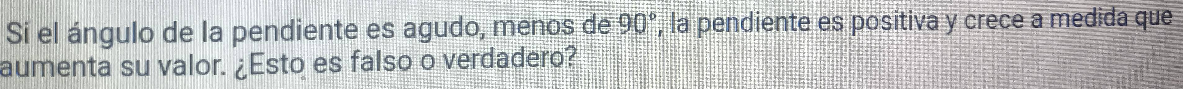 Si el ángulo de la pendiente es agudo, menos de 90° , la pendiente es positiva y crece a medida que 
aumenta su valor. ¿Esto es falso o verdadero?