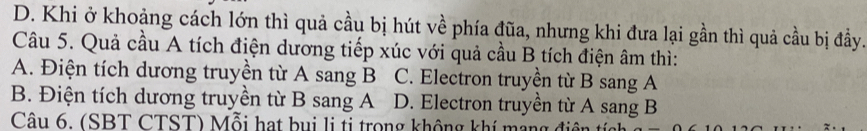 D. Khi ở khoảng cách lớn thì quả cầu bị hút về phía đũa, nhưng khi đưa lại gần thì quả cầu bị đầy.
Câu 5. Quả cầu A tích điện dương tiếp xúc với quả cầu B tích điện âm thì:
A. Điện tích dương truyền từ A sang B C. Electron truyền từ B sang A
B. Điện tích dương truyền từ B sang A D. Electron truyền từ A sang B
Câu 6. (SBT CTST) Mỗi hạt bụi li ti trong không khí mạng đ