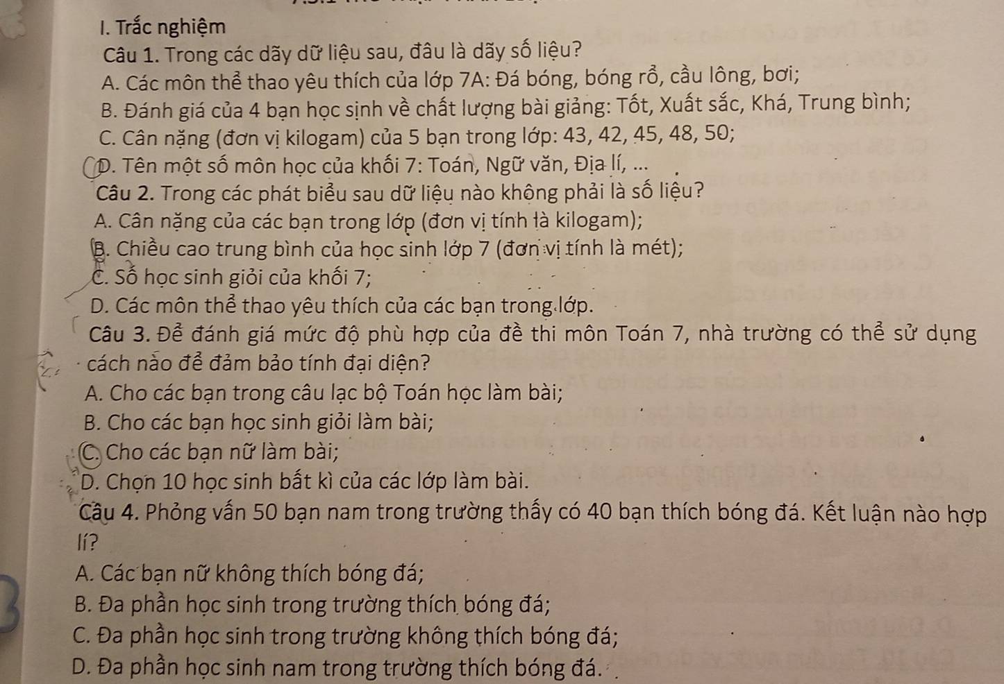 Trắc nghiệm
Câu 1. Trong các dãy dữ liệu sau, đâu là dãy số liệu?
A. Các môn thể thao yêu thích của lớp 7A: Đá bóng, bóng rổ, cầu lông, bơi;
B. Đánh giá của 4 bạn học sịnh về chất lượng bài giảng: Tốt, Xuất sắc, Khá, Trung bình;
C. Cân nặng (đơn vị kilogam) của 5 bạn trong lớp: 43, 42, 45, 48, 50;
*D. Tên một số môn học của khối 7: Toán, Ngữ văn, Địa lí, ...
Câu 2. Trong các phát biểu sau dữ liệu nào không phải là số liệu?
A. Cân nặng của các bạn trong lớp (đơn vị tính là kilogam);
B. Chiều cao trung bình của học sinh lớp 7 (đơn vị tính là mét);
C. Số học sinh giỏi của khối 7;
D. Các môn thể thao yêu thích của các bạn trong lớp.
Câu 3. Để đánh giá mức độ phù hợp của đề thi môn Toán 7, nhà trường có thể sử dụng
cách nào để đảm bảo tính đại diện?
A. Cho các bạn trong câu lạc bộ Toán học làm bài;
B. Cho các bạn học sinh giỏi làm bài;
C. Cho các bạn nữ làm bài;
D. Chọn 10 học sinh bất kì của các lớp làm bài.
Câu 4. Phỏng vấn 50 bạn nam trong trường thấy có 40 bạn thích bóng đá. Kết luận nào hợp
lí?
A. Các bạn nữ không thích bóng đá;
B. Đa phần học sinh trong trường thích bóng đá;
C. Đa phần học sinh trong trường không thích bóng đá;
D. Đa phần học sinh nam trong trường thích bóng đá.