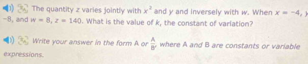 ) The quantity z varies jointly with x^2 and y and inversely with w. When x=-4, y
-8, and w=8, z=140. What is the value of k, the constant of variation? 
Write your answer in the form A or  A/B'  , where A and B are constants or variable 
expressions.