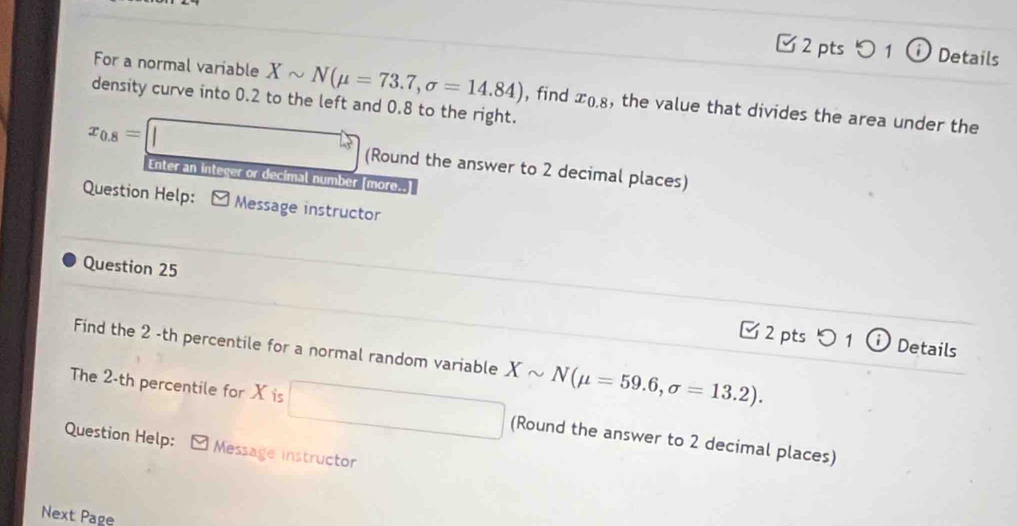 つ 1 (i) Details 
For a normal variable Xsim N(mu =73.7,sigma =14.84) , find x_0.8 , the value that divides the area under the 
density curve into 0.2 to the left and 0.8 to the right.
x_0.8=□ (Round the answer to 2 decimal places) 
Enter an integer or decimal number [more..] 
Question Help: Message instructor 
Question 25 [2 pts つ 1 ⓘDetails 
Find the 2 -th percentile for a normal random variable Xsim N(mu =59.6,sigma =13.2). 
The 2-th percentile for X is □ (Round the answer to 2 decimal places) 
Question Help: Message instructor 
Next Page