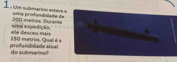 1 . Um submarino estava a 
uma profundidade de
200 metros. Durante 
uma expedição, 
ele desceu mais
150 metros. Qual é a 
profundidade atual 
do submarino?