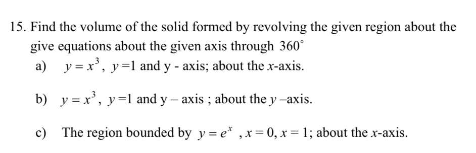 Find the volume of the solid formed by revolving the given region about the 
give equations about the given axis through 360°
a) y=x^3, y=1 and y - axis; about the x-axis. 
b) y=x^3, y=1 and y-axis; about the y -axis. 
c) The region bounded by y=e^x, x=0, x=1; about the x-axis.