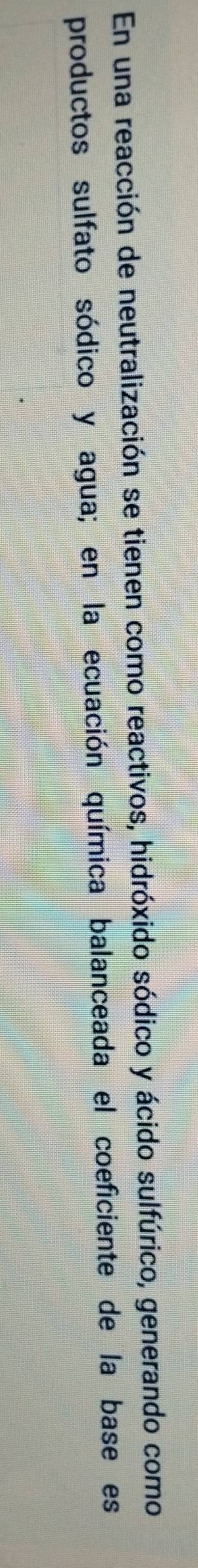 En una reacción de neutralización se tienen como reactivos, hidróxido sódico y ácido sulfúrico, generando como 
productos sulfato sódico y agua; en la ecuación química balanceada el coeficiente de la base es