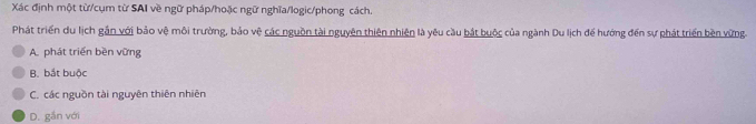 Xác định một từ/cụm từ SAI về ngữ pháp/hoặc ngữ nghĩa/logic/phong cách.
Phát triển du lịch gắn với bảo vệ môi trường, bảo vệ các nguồn tài nguyên thiên nhiện là yêu cầu bắt buộc của ngành Du lịch để hướng đến sự phát triển bền vừng
A. phát triển bền vững
B. bắt buộc
C. các nguồn tài nguyên thiên nhiên
D. gắn với