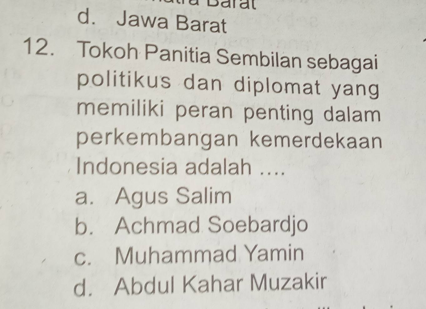 Daral
d. Jawa Barat
12. Tokoh Panitia Sembilan sebagai
politikus dan diplomat yang 
memiliki peran penting dalam 
perkembangan kemerdekaan
Indonesia adalah ....
a. Agus Salim
b. Achmad Soebardjo
c. Muhammad Yamin
d. Abdul Kahar Muzakir