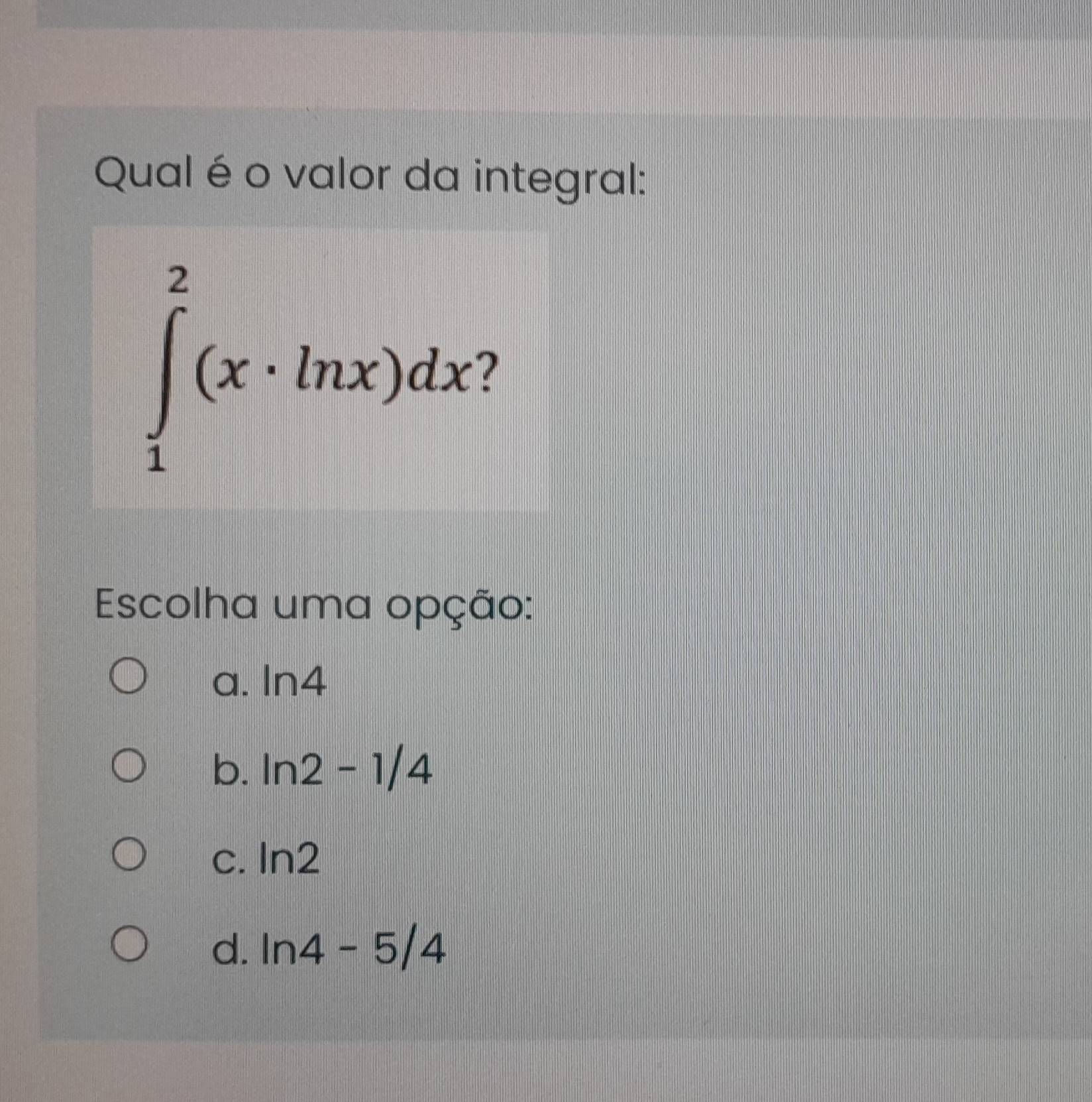 Qual é o valor da integral:
∈tlimits _1^2(x· ln x)dx? 
Escolha uma opção:
a. ln 4
b. ln 2-1/4
C. ln 2
d. ln 4-5/4