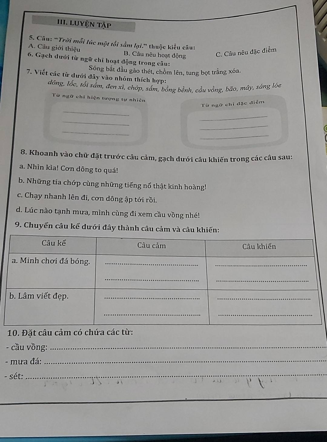 Luyện tập
5. Câu: “Trời mỗi lúc một tối sầm lại." thuộc kiểu câu:
A. Câu giới thiệu B. Câu nêu hoạt động C. Câu nêu đặc điểm
6. Gạch dưới từ ngữ chỉ hoạt động trong câu:
Sóng bắt đầu gào thét, chồm lên, tung bọt trắng xóa.
7. Viết các từ dưới đây vào nhóm thích hợp:
dồng, lốc, tối sầm, đen xì, chớp, sắm, bồng bềnh, cầu vồng, bão, mây, sáng lóe
Từ ngữ chỉ hiện tượng tự nhiên
Từ ngữ chỉ đặc điểm
_
_
_
_
_
_
8. Khoanh vào chữ đặt trước câu cảm, gạch dưới câu khiến trong các câu sau:
a. Nhìn kìa! Cơn dông to quá!
b. Những tia chớp cùng những tiếng nổ thật kinh hoàng!
c. Chạy nhanh lên đi, cơn dông ập tới rồi.
d. Lúc nào tạnh mưa, mình cùng đi xem cầu vồng nhé!
9. Chuyển câu kể dưới đây thành câu cảm và câu khiến:
10. Đặt câu cảm có chứa các từ:
- cầu vồng:_
- mưa đá:_
- sét:
_