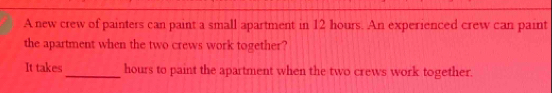 A new crew of painters can paint a small apartment in 12 hours. An experienced crew can paint 
the apartment when the two crews work together? 
It takes_ hours to paint the apartment when the two crews work together.