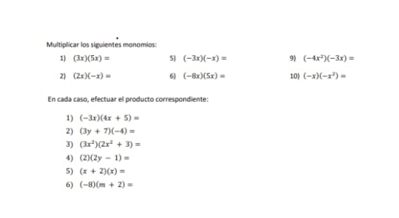 Multiplicar los siguientes monomios: 
1) (3x)(5x)= 5) (-3x)(-x)= 9) (-4x^2)(-3x)=
2) (2x)(-x)= 6] (-8x)(5x)= 10) (-x)(-x^2)=
En cada caso, efectuar el producto correspondiente: 
1) (-3x)(4x+5)=
2) (3y+7)(-4)=
3) (3x^2)(2x^2+3)=
4) (2)(2y-1)=
5) (x+2)(x)=
6) (-8)(m+2)=