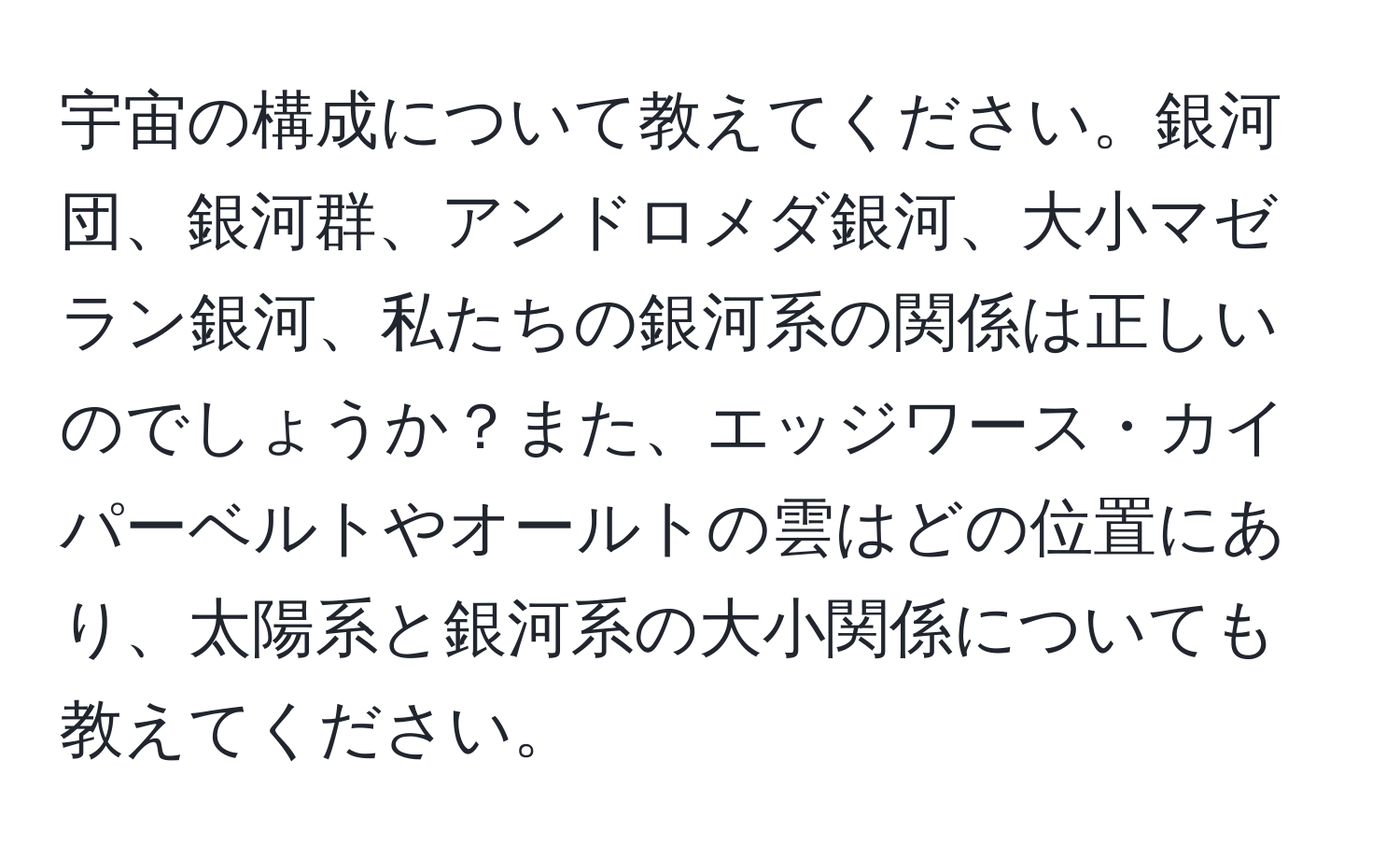 宇宙の構成について教えてください。銀河団、銀河群、アンドロメダ銀河、大小マゼラン銀河、私たちの銀河系の関係は正しいのでしょうか？また、エッジワース・カイパーベルトやオールトの雲はどの位置にあり、太陽系と銀河系の大小関係についても教えてください。