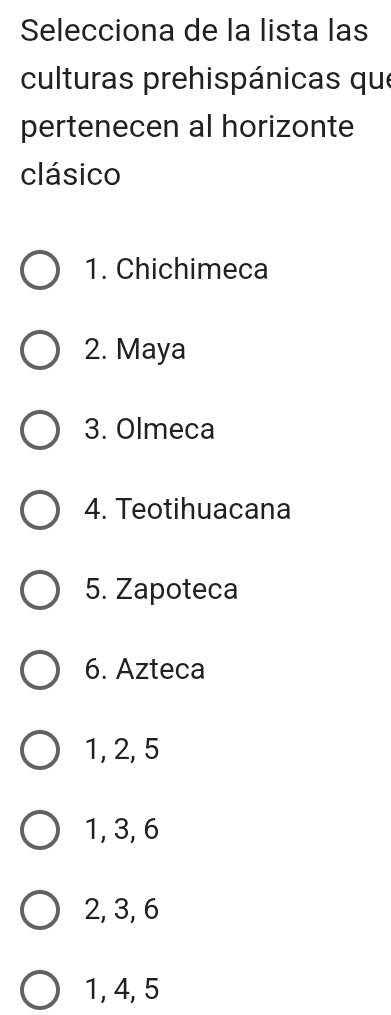 Selecciona de la lista las
culturas prehispánicas que
pertenecen al horizonte
clásico
1. Chichimeca
2. Maya
3. Olmeca
4. Teotihuacana
5. Zapoteca
6. Azteca
1, 2, 5
1, 3, 6
2, 3, 6
1, 4, 5