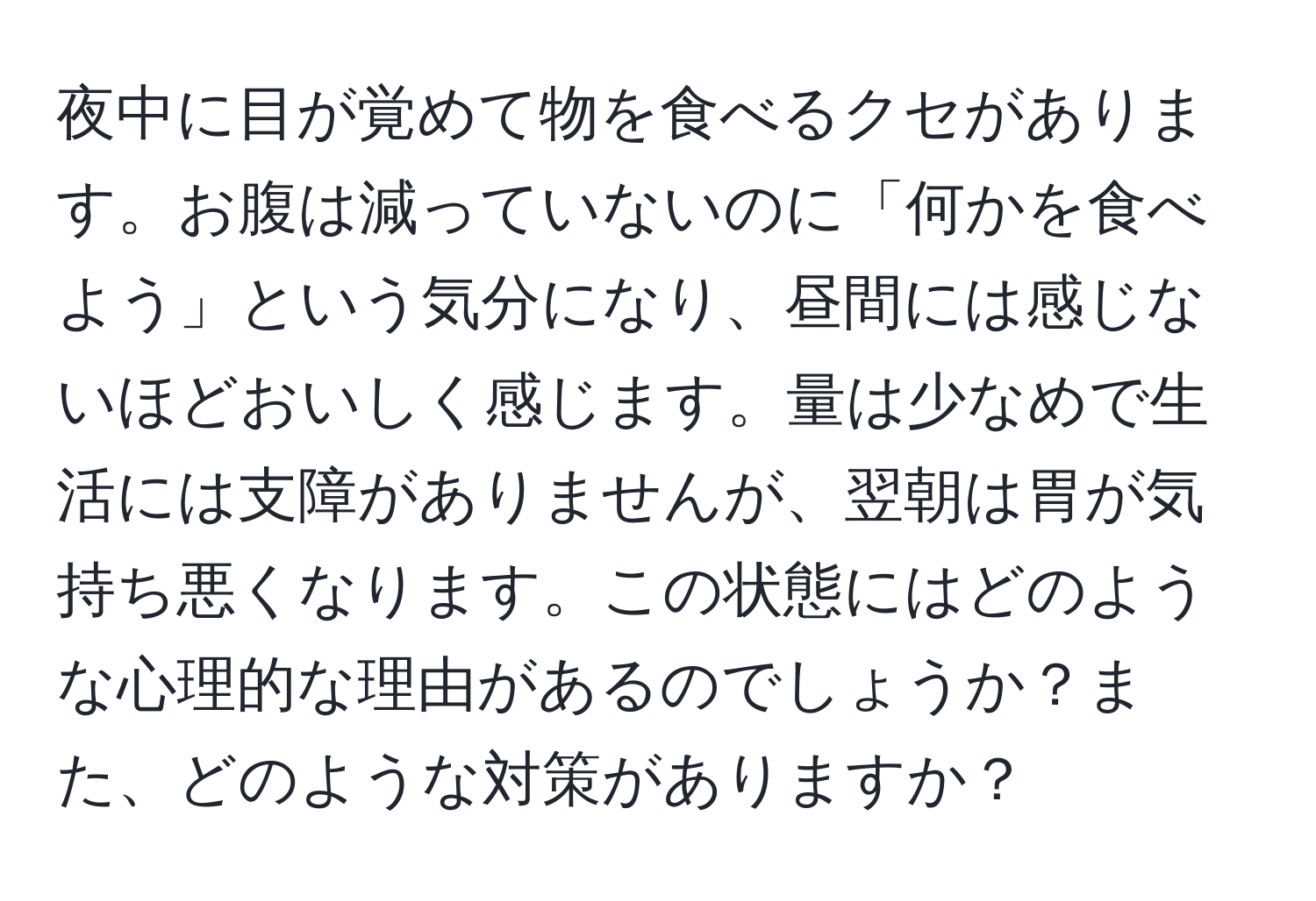 夜中に目が覚めて物を食べるクセがあります。お腹は減っていないのに「何かを食べよう」という気分になり、昼間には感じないほどおいしく感じます。量は少なめで生活には支障がありませんが、翌朝は胃が気持ち悪くなります。この状態にはどのような心理的な理由があるのでしょうか？また、どのような対策がありますか？