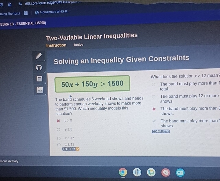 core. learn. ed gen ity. com i 
ming Shortcuts Homemade White B...
EBRA 1B - ESSENTIAL (15998)
Two-Variable Linear Inequalities
Instruction Active
Solving an Inequality Given Constraints
What does the solution x>12 mean?
50x+150y>1500
The band must play more than 1
total.
The band schedules 6 weekend shows and needs The band must play 12 or more
to perform enough weekday shows to make more shows.
than $1,500. Which inequality models this The band must play more than
situation? shows.
x y>8 The band must play more than 
shows.
y≥ 8
COMPLETE
x>12
x≥ 12
RETRY
vious Activity