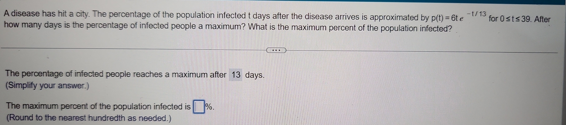 A disease has hit a city. The percentage of the population infected t days after the disease arrives is approximated by p(t)=6te^(-t/13) for 0≤ t≤ 39. After 
how many days is the percentage of infected people a maximum? What is the maximum percent of the population infected? 
The percentage of infected people reaches a maximum after 13 days. 
(Simplify your answer.) 
The maximum percent of the population infected is □ %. 
(Round to the nearest hundredth as needed.)