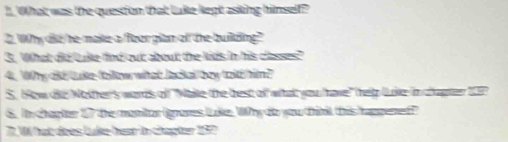 What was the question that Luke kept asking himself? 
2. Why did he makte a floor plan of the buillding? 
3. What did luke find out about the kids in his classes? 
4. Why did luke follow what Jackal bey told him? 
S. How die Nother's words of ''Make the best of what you have" help luke in chapter 209
6. In chapter 17 the monitor (gnores luke. Why do you think this happened? 
7. W hat does Luke hear in chapter 192