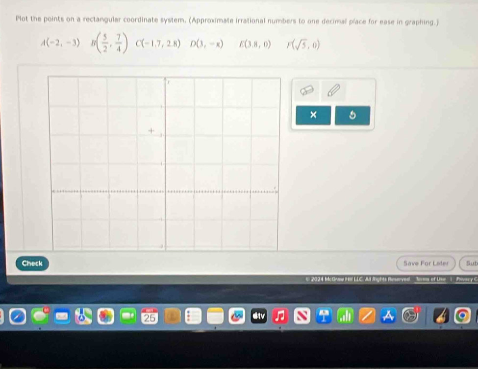 Plot the points on a rectangular coordinate system. (Approximate irrational numbers to one decimal place for ease in graphing.)
A(-2,-3) ^ B( 5/2 , 7/4 ) C(-1,7,2,8) D(3,-n) E(3.8,0) F(sqrt(5),0)
× 
Check Save For Later Sut 
* 2024 McGraw H Terms of Use | Privscy