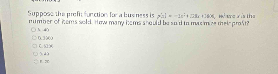 Suppose the profit function for a business is p(x)=-3x^2+120x+3800 , where x is the
number of items sold. How many items should be sold to maximize their profit?
A. -40
B. 3800
C. 6200
D. 40
E. 20