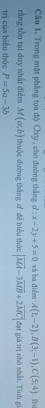 Trong mặt phẳng tọa độ Oxy , cho đường thẳng d:x-2y+5=0 và ba điểm A(1;-2), B(3;-1), C(5;4).Bi 
rằng tồn tại duy nhất điểm M(a;b) thuộc đường thắng đ để biểu thức |vector MA-3vector MB+2vector MC| đạt giá trị nhỏ nhất. Tính gi 
trị của biều thức P=5a-3b