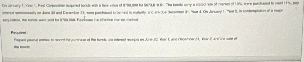 On Jamuary 1, Year 1, Reid Corporation acquired bonds with a face value of $700,000 for $673,618.61. The bonds carry a stated rate of interest of 10%, were purchased to yield 11%.pay 
interest semiannually on June 30 and December 31, were purchased to be held to maturity, and are due December 31. Year 4. On January 1, Year 2, in contemplation of a major 
acquisition, the bonds were soid for $700,000. Reicuses the effective interest method 
Required 
Prepare journal entries to record the purchase of the bonds, the interest receipts on June 30, Year 1, and December 31, Year 2, and the sale of 
the bands.