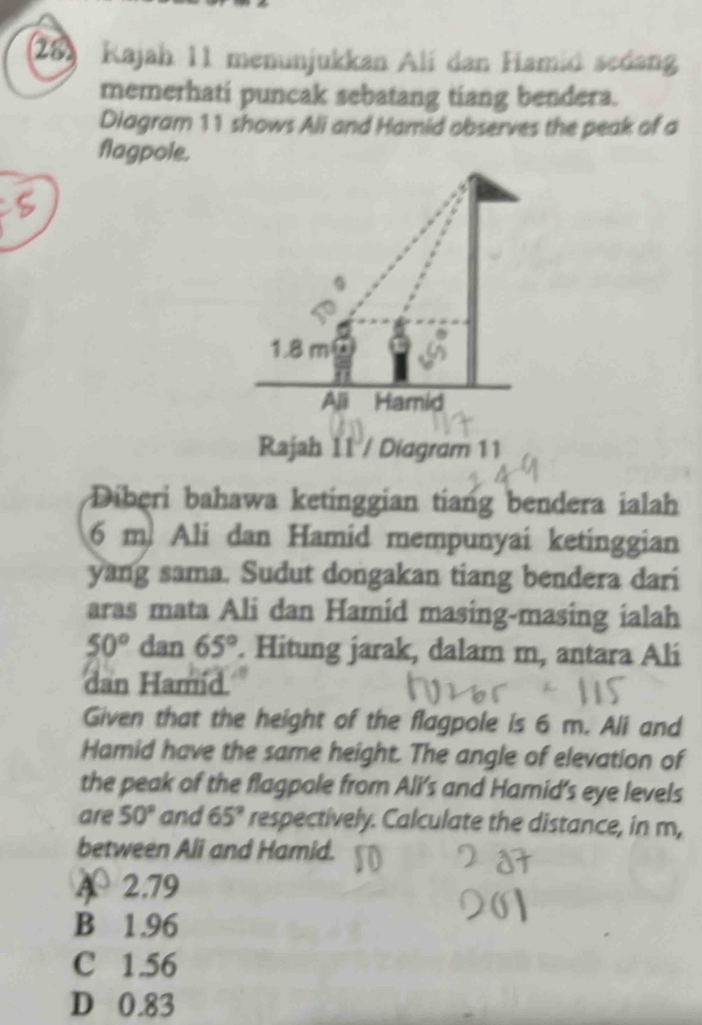 Kajah 11 menunjukkan Alí dan Hamid sedang
memerhati puncak sebatang tiang bendera.
Diagram 11 shows Ali and Hamid observes the peak of a
flagpole.
1.8 m
Ali Hamid
Rajah 11 / Diagram 11
Diberi bahawa ketinggian tiang bendera ialah
6 m. Ali dan Hamid mempunyai ketinggian
yang sama. Sudut dongakan tiang bendera dari
aras mata Ali dan Hamid masing-masing ialah
50° dan 65°. Hitung jarak, dalam m, antara Ali
dan Hamid.
Given that the height of the flagpole is 6 m. Ali and
Hamid have the same height. The angle of elevation of
the peak of the flagpole from Ali's and Harnid's eye levels
are 50° and 65° respectively. Calculate the distance, in m,
between Ali and Hamid.
A 2.79
B 1.96
C 1.56
D 0.83