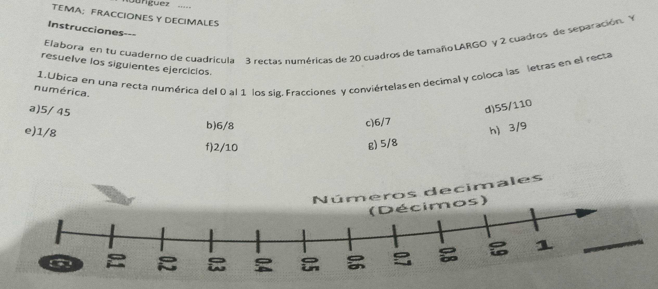 Guriguez .,.. 
TEMA;FRACCIONES Y DECIMALES 
Instrucciones--- 
Elabora en tu cuaderno de cuadrícula 3 rectas numéricas de 20 cuadros de tamañoLARGO y 2 cuadros de separación. Y 
resuelve los siguientes ejercicios. 
1.Ubica en una recta numérica del 0 al 1 los sig, Fracciones y conviértelas en decimal y coloca las letras en el recta 
numérica. 
a) 5/ 45
d) 55/110
c) 6/7
e) 1/8
b) 6/8
h 3/9
f) 2/10
g) 5/8
Números decimales 
s)