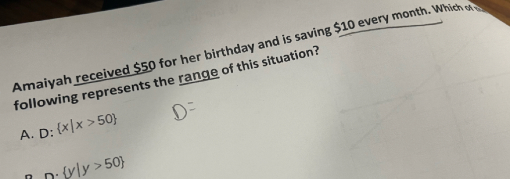 Amaiyah received $50 for her birthday and is saving $10 every month. Which of w
following represents the range of this situation?
A. D: x|x>50
D·  y|y>50