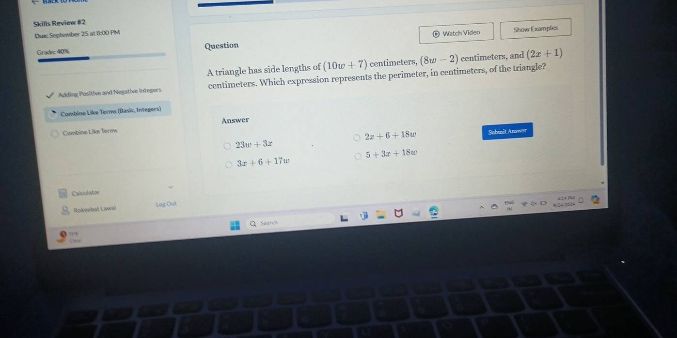 Skills Review #2
Due: September 25 at 8:00 PM
Watch Video Show Examples
Grade: 40% Question
A triangle has side lengths of (10w+7) centimeters, (8w-2) centimeters, and (2x+1)
Adding Positive and Negative Integers centimeters. Which expression represents the perimeter, in centimeters, of the triangle?
Combine Like Terms (Basic, Integers)
Answer
Combine Like Terms
2x+6+18w
23w+3x Submit Answer
5+3x+18w
3x+6+17w
Calculator
414 PM
Rokeebat Lawal Log Out
3/24/2024
Search