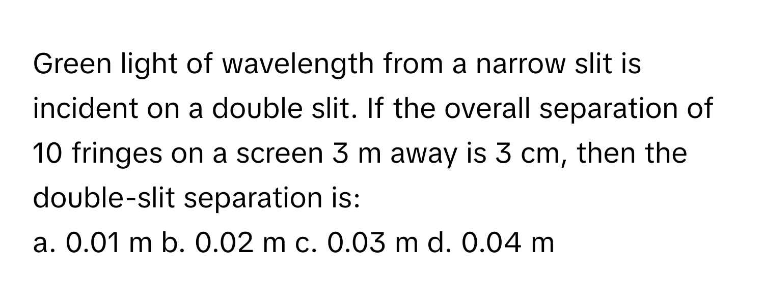 Green light of wavelength from a narrow slit is incident on a double slit. If the overall separation of 10 fringes on a screen 3 m away is 3 cm, then the double-slit separation is:

a. 0.01 m b. 0.02 m c. 0.03 m d. 0.04 m