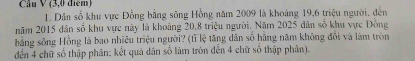 (3,0 điểm) 
1. Dân số khu vực Đồng bằng sông Hồng năm 2009 là khoảng 19, 6 triệu người, đến 
năm 2015 dân số khu vực này là khoảng 20.8 triệu người. Năm 2025 dân số khu vực Đồng 
bằng sông Hồng là bao nhiêu triệu người? (tỉ lệ tăng dân số hăng năm không đổi và làm tròn 
đến 4 chữ số thập phân; kết quả dân số làm tròn đến 4 chữ số thập phân).