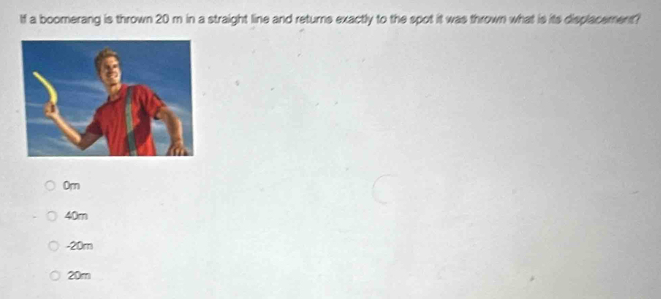 If a boomerang is thrown 20 m in a straight line and returne exactly to the spot it was thrown what is its displacement?
Om
40m
-20m
20m