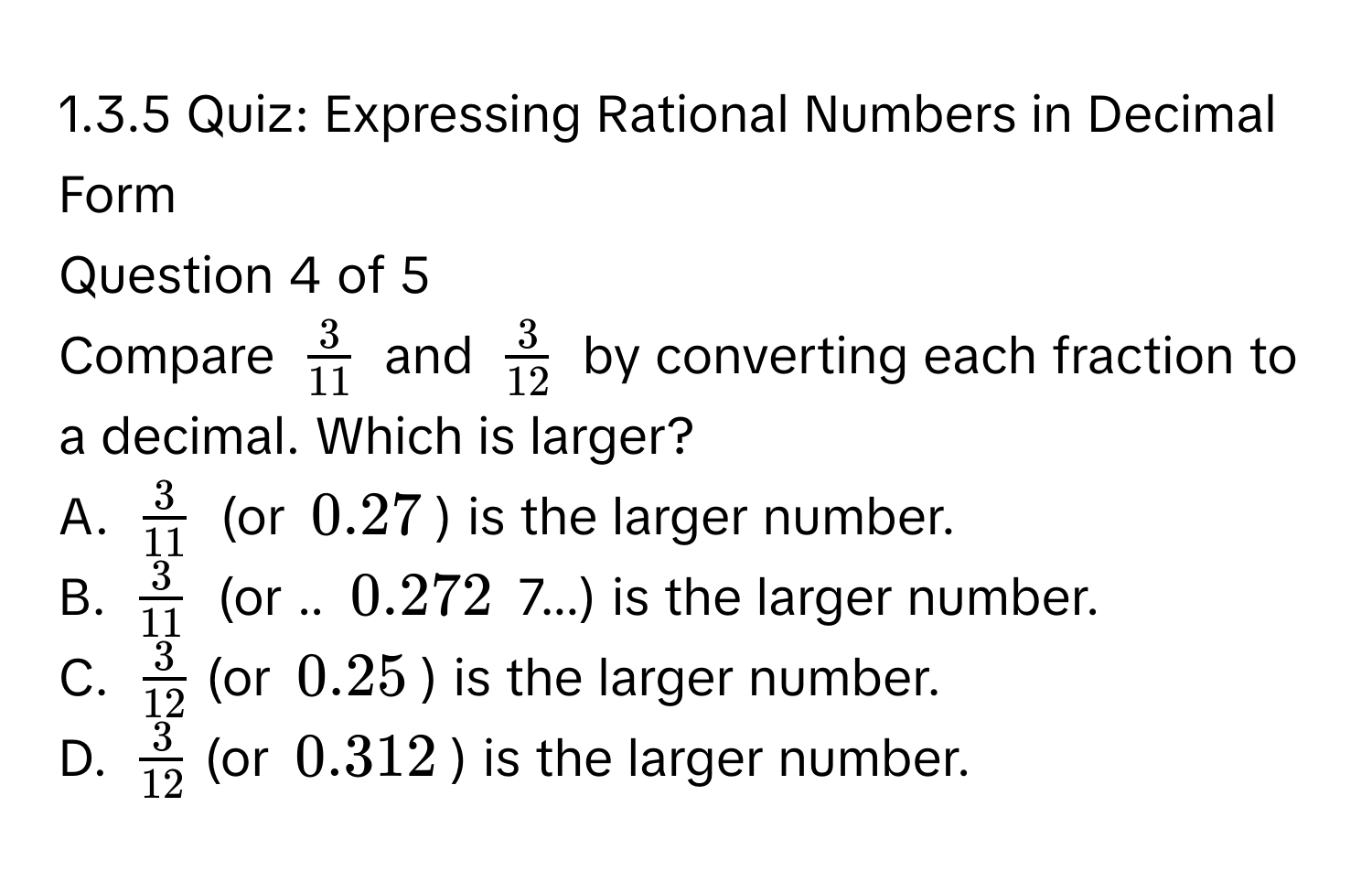 Expressing Rational Numbers in Decimal Form 
Question 4 of 5 
Compare $ 3/11 $ and $ 3/12 $ by converting each fraction to a decimal. Which is larger? 
A. $ 3/11 $ (or $0.27$) is the larger number. 
B. $ 3/11 $ (or .. $0.272$ 7...) is the larger number. 
C. $ 3/12 $ (or $0.25$) is the larger number. 
D. $ 3/12 $ (or $0.312$) is the larger number.