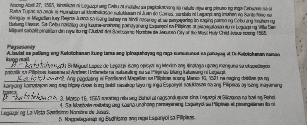 Noong Abril 27, 1565, binalikan ni Legazpi ang Cebu at inatake sa pagkakataong ito natalo niya ang pinuno ng mga Cebuano na si
Raha Tupas na anak ni Humabon at kinabukasan natuklasan ni Juan de Camus, sundalo ni Legazpi ang imahen ng Santo Nino na
ibinigay ni Magellan kay Reyna Juana sa isang bahay na hindi nasunog at sa panyayaring ito naging patron ng Cebu ang Imahen ng
Batang Hesus. Sa Cebu naitatag ang kauna-unahang pamayanang Espanyol sa Pilipinas at pinangalanan ito ni Legazpi ng Villa San
Miguel subalit pinalitan din niya ito ng Ciudad del Santissimo Nombre de Jesusno City of the Most Holy Child Jesus noong 1565.
Pagsasanay
A.Isulat sa patlang ang Katotohanan kung tama ang ipinapahayag ng mga sumusunod na pahayag at Di-Katotohanan naman
kuŋg mali.
_ ) Sí Miguel Lopez de Legazpi isang opisyal ng Mexico ang itinalaga upang manguna sa ekspedisyon
pabalik sa Pilipinaş kasama si Andres Urdaneta na nakarating na sa Pilipinas bilang katuwang ni Legazpi.
_*2. Ang pagdating ni Ferdinand Magellan sa Pilipinas noong Marso 16, 1521 na naging dahilan pa ng
kanyang kamatayan ang nag bigay daan kung bakit nasakop tayo ng mga Espanyol natuklasan na ang Pilipinas ay isang mayamang
bansa
_3. Marso 16, 1565 narating nila ang Bohol at nagsanduguan sina Legazpi at Sikatuna na hari ng Bohol
_4. Sa Masbate naitatag ang kauna-unahang pamayanang Espanyol sa Pilipinas at pinangalanan ito ni
Legazpi ng La Vista Santisimo Nombre de Jesus.
_5. Nagpalaganap ng Budhismo ang mga Espanyol sa Pilipinas.