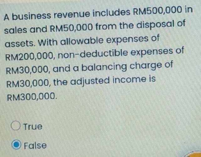 A business revenue includes RM500,000 in
sales and RM50,000 from the disposal of
assets. With allowable expenses of
RM200,000, non-deductible expenses of
RM30,000, and a balancing charge of
RM30,000, the adjusted income is
RM300,000.
True
False