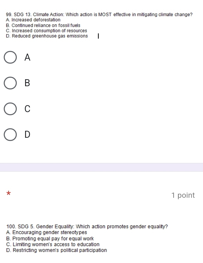 SDG 13. Climate Action: Which action is MOST effective in mitigating climate change?
A. Increased deforestation
B. Continued reliance on fossil fuels
C. Increased consumption of resources
D. Reduced greenhouse gas emissions
A
B
C
D
*
1 point
100. SDG 5. Gender Equality: Which action promotes gender equality?
A. Encouraging gender stereotypes
B. Promoting equal pay for equal work
C. Limiting women's access to education
D. Restricting women's political participation