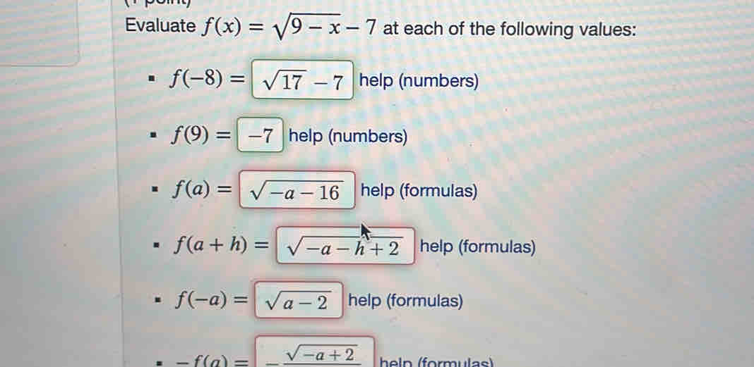 Evaluate f(x)=sqrt(9-x)-7 at each of the following values:
f(-8)=sqrt(17)-7 help (numbers)
f(9)=|-7 help (numbers)
f(a)=sqrt(-a-16) help (formulas)
f(a+h)=sqrt(-a-h+2) help (formulas)
f(-a)=sqrt(a-2) help (formulas)
-f(a)=-frac sqrt(-a+2) heln (formulas)