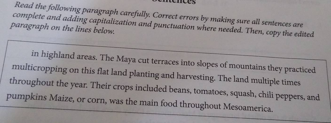 rénces 
Read the following paragraph carefully. Correct errors by making sure all sentences are 
complete and adding capitalization and punctuation where needed. Then, copy the edited 
paragraph on the lines below. 
in highland areas. The Maya cut terraces into slopes of mountains they practiced 
multicropping on this flat land planting and harvesting. The land multiple times 
throughout the year. Their crops included beans, tomatoes, squash, chili peppers, and 
pumpkins Maize, or corn, was the main food throughout Mesoamerica.