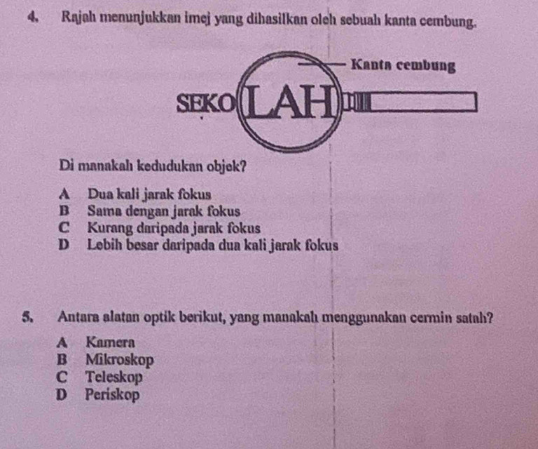 Rajah menunjukkan imej yang dihasilkan oleh sebuah kanta cembung.
Kanta cembung
SEKO LAH
Di manakah kedudukan objek?
A Dua kali jarak fokus
B Sama dengan jarak fokus
C Kurang daripada jarak fokus
D Lebih besar daripada dua kali jarak fokus
5. Antara alatan optik berikut, yang manakahı menggunakan cermin satah?
A Kamera
B Mikroskop
C Teleskop
D Periskop