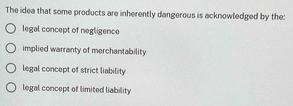 The idea that some products are inherently dangerous is acknowledged by the:
legal concept of negligence
implied warranty of merchantability
legal concept of strict liability
legal concept of limited liability