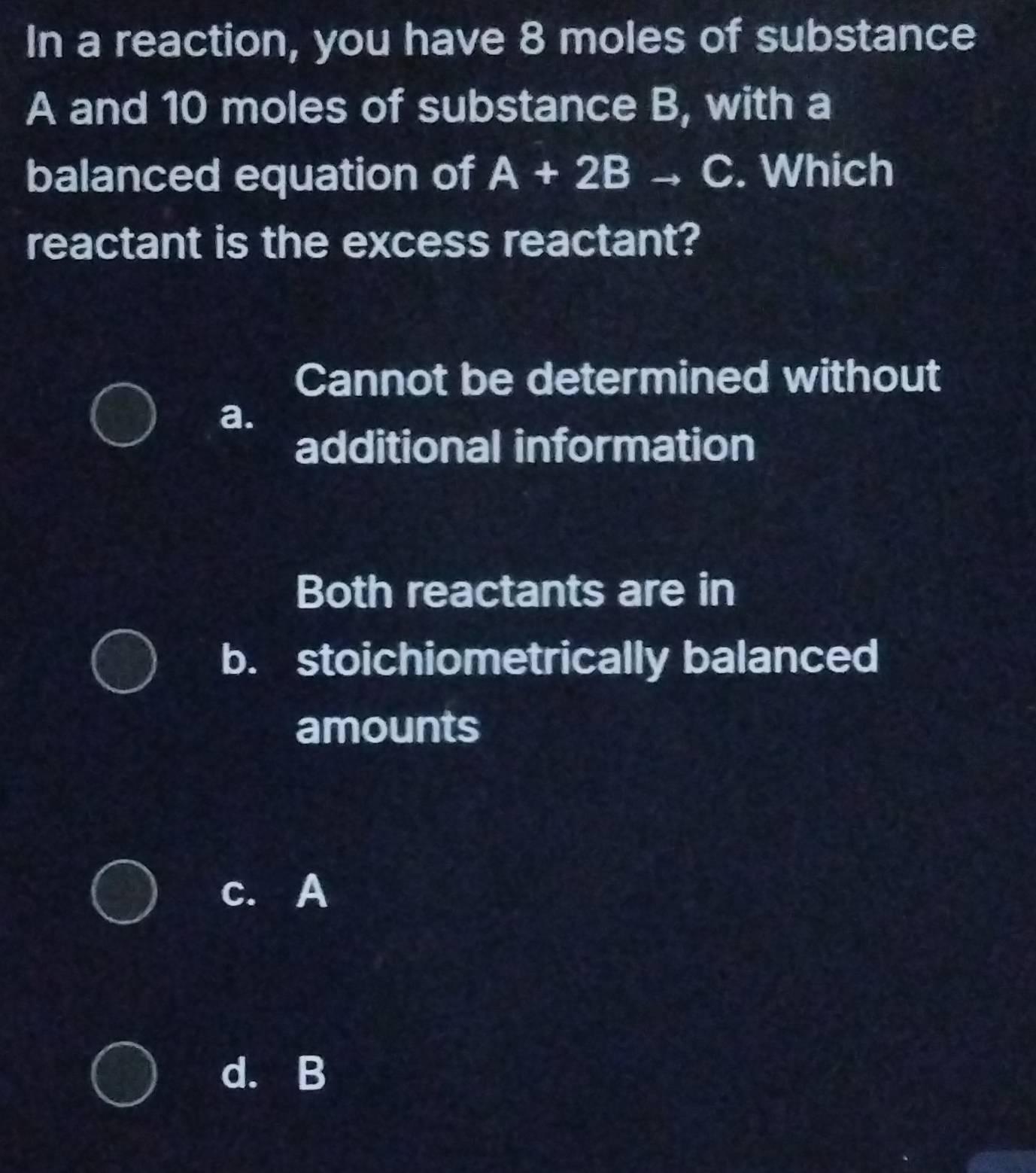 In a reaction, you have 8 moles of substance
A and 10 moles of substance B, with a
balanced equation of A+2B C. Which
reactant is the excess reactant?
Cannot be determined without
a.
additional information
Both reactants are in
b. stoichiometrically balanced
amounts
c. A
d. B