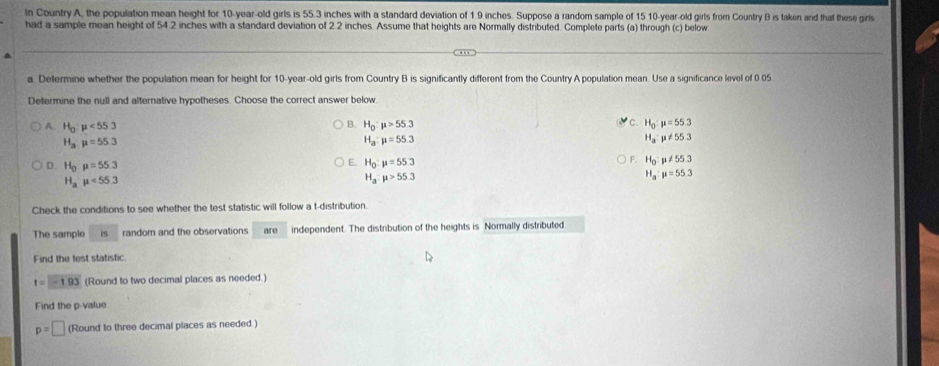 In Country A, the population mean height for 10-year-old girls is 55.3 inches with a standard deviation of 1 9 inches. Suppose a random sample of 15 10 -year-old girls from Country B is taken and that these girls
had a sample mean height of 54.2 inches with a standard deviation of 2.2 inches. Assume that heights are Normally distributed. Complete parts (a) through (c) below
a. Determine whether the population mean for height for 10 -year-old girls from Country B is significantly different from the Country A population mean. Use a significance level of 0 05
Determine the null and alternative hypotheses. Choose the correct answer below
A. H_0:mu <55.3 H_0:mu >55.3 c. H_0:mu =55.3
B.
H_amu =55.3
H_a:mu =55.3
H_a:mu != 55.3
F.
D. H_0mu =55.3
E. H_0:mu =55.3 H_0:mu != 55.3
H_a· mu <55.3
H_a:mu >55.3
H_a:mu =55.3
Check the conditions to see whether the test statistic will follow a t-distribution.
The sample is random and the observations are independent. The distribution of the heights is Normally distributed
Find the test statistic.
t=-1.93 (Round to two decimal places as needed.)
Find the p -value
p=□ (Round to three decimal places as needed.)