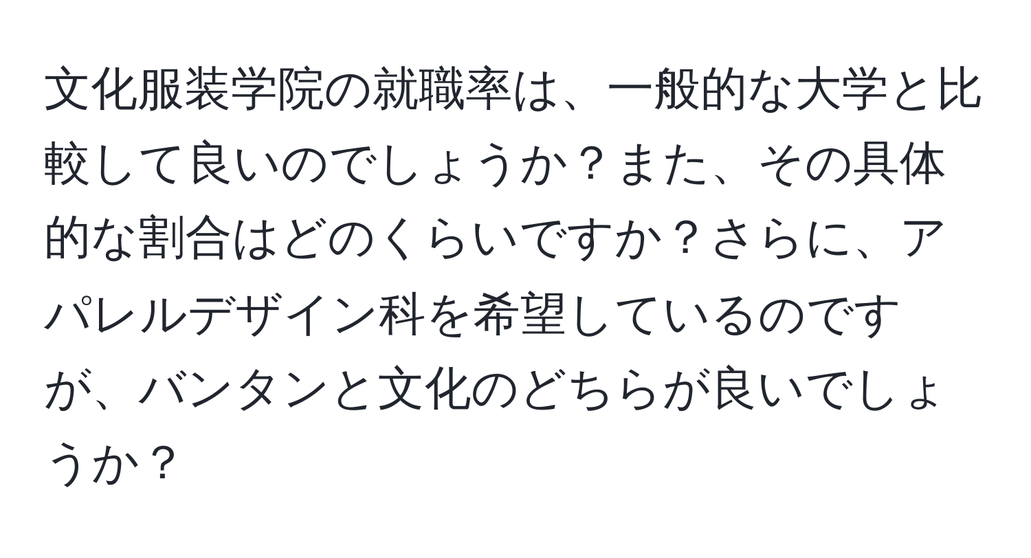 文化服装学院の就職率は、一般的な大学と比較して良いのでしょうか？また、その具体的な割合はどのくらいですか？さらに、アパレルデザイン科を希望しているのですが、バンタンと文化のどちらが良いでしょうか？