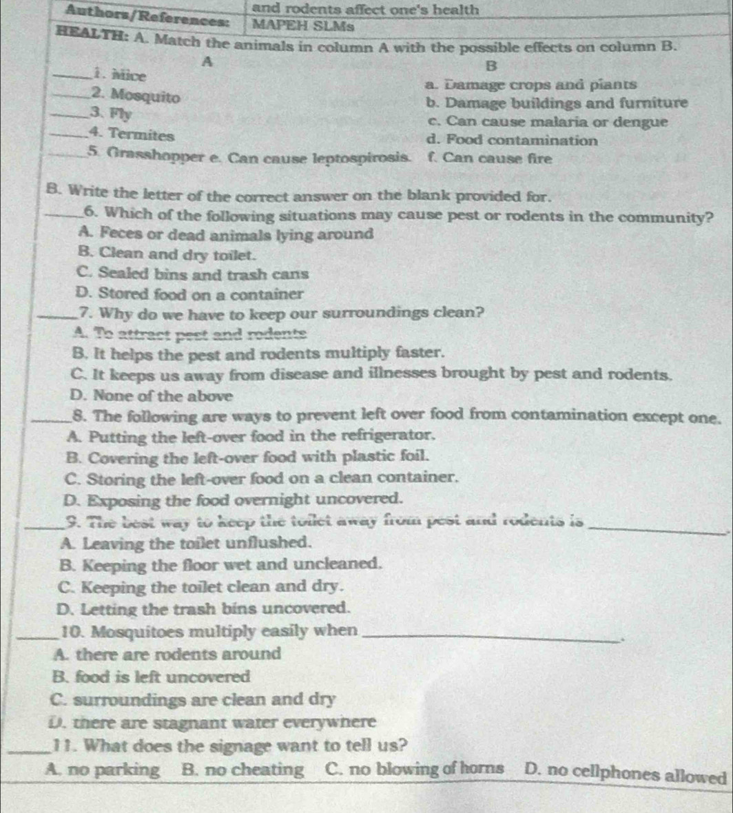 and rodents affect one's health
Authors/References: MAPEH SLMs
HEALTH: A. Match the animals in column A with the possible effects on column B.
A
_1. Mice
B
a. Damage crops and piants
_2. Mosquito
b. Damage buildings and furniture
_3. Fly
c. Can cause malaria or dengue
_4. Termites d. Food contamination
_5. Grasshopper e. Can cause leptospirosis. f. Can cause fire
B. Write the letter of the correct answer on the blank provided for.
_6. Which of the following situations may cause pest or rodents in the community?
A. Feces or dead animals lying around
B. Clean and dry toilet.
C. Sealed bins and trash cans
D. Stored food on a container
_7. Why do we have to keep our surroundings clean?
A. To attract pest and rodents
B. It helps the pest and rodents multiply faster.
C. It keeps us away from disease and illnesses brought by pest and rodents.
D. None of the above
_8. The following are ways to prevent left over food from contamination except one.
A. Putting the left-over food in the refrigerator.
B. Covering the left-over food with plastic foil.
C. Storing the left-over food on a clean container.
D. Exposing the food overnight uncovered.
_9. The best way to keep the toilet away from pest and rodents is_
A. Leaving the toilet unflushed.
B. Keeping the floor wet and uncleaned.
C. Keeping the toilet clean and dry.
D. Letting the trash bins uncovered.
_10. Mosquitoes multiply easily when_
A. there are rodents around
B. food is left uncovered
C. surroundings are clean and dry
D. there are stagnant water everywhere
_11. What does the signage want to tell us?
A. no parking B. no cheating C. no blowing of horns D. no cellphones allowed