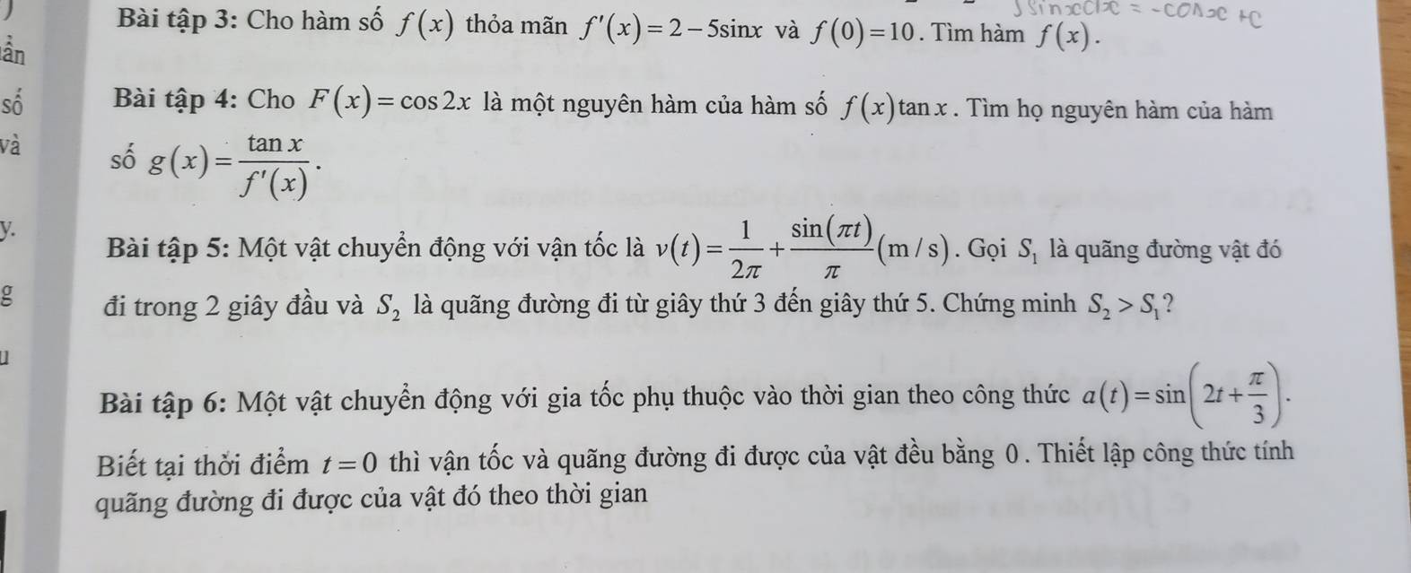 Bài tập 3: Cho hàm số f(x)
) thỏa mãn f'(x)=2-5sin x và f(0)=10. Tìm hàm f(x). 
àn 
số Bài tập 4: Cho F(x)=cos 2x là một nguyên hàm của hàm số f(x)tan x. Tìm họ nguyên hàm của hàm 
và số g(x)= tan x/f'(x) .
y
Bài tập 5: Một vật chuyển động với vận tốc là v(t)= 1/2π  + sin (π t)/π  (m/s). Gọi S_1 là quãng đường vật đó 
đi trong 2 giây đầu và S_2 là quãng đường đi từ giây thứ 3 đến giây thứ 5. Chứng minh S_2>S_1
Bài tập 6: Một vật chuyển động với gia tốc phụ thuộc vào thời gian theo công thức a(t)=sin (2t+ π /3 ). 
Biết tại thời điểm t=0 thì vận tốc và quãng đường đi được của vật đều bằng 0. Thiết lập công thức tính 
quãng đường đi được của vật đó theo thời gian