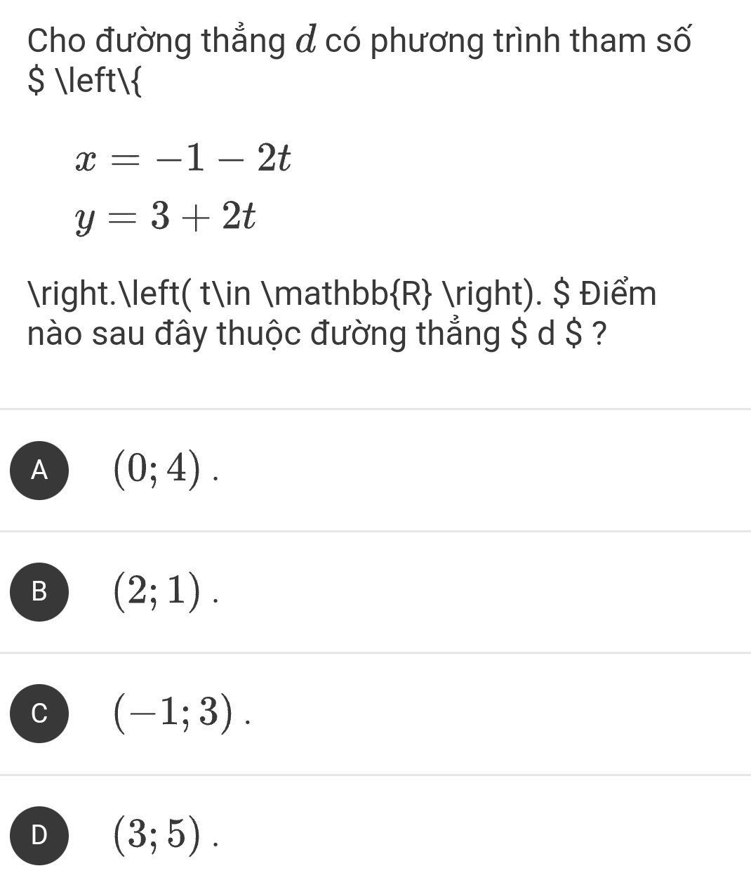 Cho đường thẳng đ có phương trình tham số
$ 
x=-1-2t
y=3+2t
.( t∈ mathb b R ). $ Điểm
nào sau đây thuộc đường thẳng $ d $ ?
A (0;4).
B (2;1).
C (-1;3).
D (3;5).