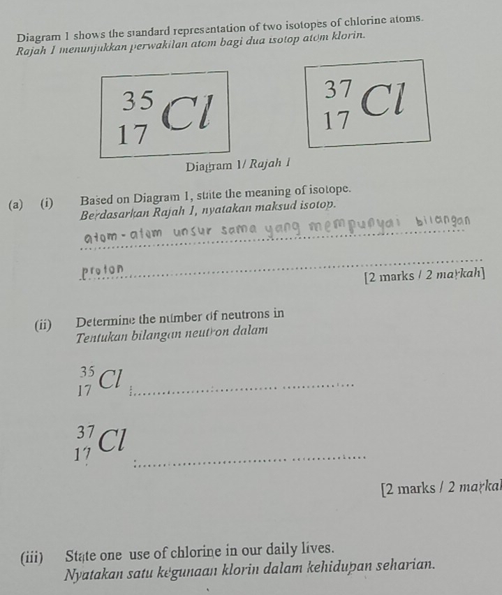 Diagram 1 shows the standard representation of two isotopes of chlorine atoms. 
Rajah I menunjukkan perwakilan atom bagi dua isotop atom klorin.
_(17)^(35)Cl
_(17)^(37)Cl
Diagram 1/ Rajah 1 
(a) (i) Based on Diagram 1, state the meaning of isotope. 
Berdasarkan Rajah 1, nyatakan maksud isotop. 
_ 
_ 
proton 
[2 marks / 2 markah] 
(ii) Determine the number of neutrons in 
Tentukan bilangan neutron dalam 
_ _(17)^(35)Cl
_ _(17)^(37)Cl
[2 marks / 2 markal 
(iii) State one use of chlorine in our daily lives. 
Nyatakan satu kegunaan klorin dalam kehidupan seharian.